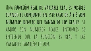 Una función real de variable real es posible
cuando el conjunto en este caso de A y B son
números dentro del rango de los Reales, si
ambos son números reales, entonces se
entiende que la función es real y las
variables también lo son.
 