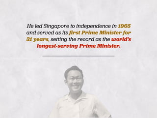 He led Singapore to independence in 1965
and served as its ﬁrst Prime Minister for
31 years, setting the record as the world's
longest-serving Prime Minister.
 