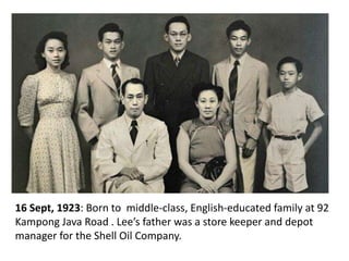 16 Sept, 1923: Born to middle-class, English-educated family at 92
Kampong Java Road . Lee’s father was a store keeper and depot
manager for the Shell Oil Company.
 