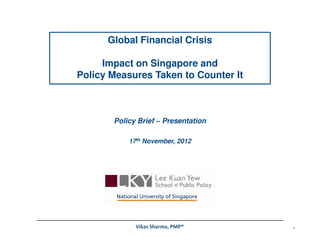 Global Financial Crisis

     Impact on Singapore and
Policy Measures Taken to Counter It



       Policy Brief – Presentation

           17th November, 2012




             Vikas Sharma, PMP®       1
 