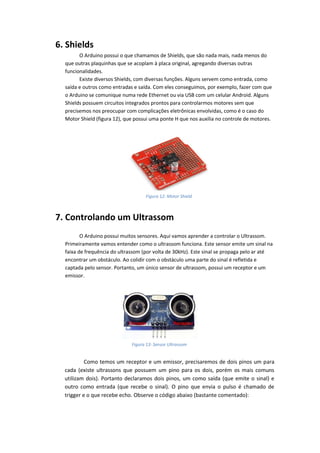 6. Shields 
O Arduino possui o que chamamos de Shields, que são nada mais, nada menos do que outras plaquinhas que se acoplam à placa original, agregando diversas outras funcionalidades. 
Existe diversos Shields, com diversas funções. Alguns servem como entrada, como saída e outros como entradas e saída. Com eles conseguimos, por exemplo, fazer com que o Arduino se comunique numa rede Ethernet ou via USB com um celular Android. Alguns Shields possuem circuitos integrados prontos para controlarmos motores sem que precisemos nos preocupar com complicações eletrônicas envolvidas, como é o caso do Motor Shield (figura 12), que possui uma ponte H que nos auxilia no controle de motores. 
7. Controlando um Ultrassom 
O Arduino possui muitos sensores. Aqui vamos aprender a controlar o Ultrassom. Primeiramente vamos entender como o ultrassom funciona. Este sensor emite um sinal na faixa de frequência do ultrassom (por volta de 30kHz). Este sinal se propaga pelo ar até encontrar um obstáculo. Ao colidir com o obstáculo uma parte do sinal é refletida e captada pelo sensor. Portanto, um único sensor de ultrassom, possui um receptor e um emissor. 
Como temos um receptor e um emissor, precisaremos de dois pinos um para cada (existe ultrassons que possuem um pino para os dois, porém os mais comuns utilizam dois). Portanto declaramos dois pinos, um como saída (que emite o sinal) e outro como entrada (que recebe o sinal). O pino que envia o pulso é chamado de trigger e o que recebe echo. Observe o código abaixo (bastante comentado): 
Figura 12: Motor Shield 
Figura 13: Sensor Ultrassom  