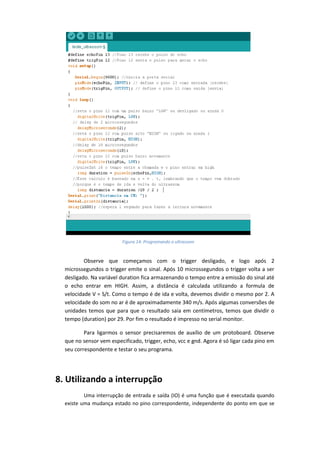 Observe que começamos com o trigger desligado, e logo após 2 microssegundos o trigger emite o sinal. Após 10 microssegundos o trigger volta a ser desligado. Na variável duration fica armazenando o tempo entre a emissão do sinal até o echo entrar em HIGH. Assim, a distância é calculada utilizando a formula de velocidade V = S/t. Como o tempo é de ida e volta, devemos dividir o mesmo por 2. A velocidade do som no ar é de aproximadamente 340 m/s. Após algumas conversões de unidades temos que para que o resultado saia em centímetros, temos que dividir o tempo (duration) por 29. Por fim o resultado é impresso no serial monitor. 
Para ligarmos o sensor precisaremos de auxílio de um protoboard. Observe que no sensor vem especificado, trigger, echo, vcc e gnd. Agora é só ligar cada pino em seu correspondente e testar o seu programa. 
8. Utilizando a interrupção 
Uma interrupção de entrada e saída (IO) é uma função que é executada quando existe uma mudança estado no pino correspondente, independente do ponto em que se 
Figura 14: Programando o ultrassom  