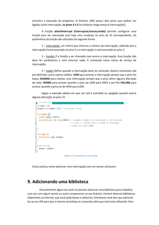 encontra a execução do programa. O Arduino UNO possui dois pinos que podem ser ligados como interrupção, os pinos 2 e 3 (no Arduino mega temos 6 interrupções). A função attachInterrupt (interrupcao,funcao,modo) permite configurar uma função para ser executada caso haja uma mudança no pino de IO correspondente. Os parâmetros da função são utilizados da seguinte forma: 
1 – interrupção: um inteiro que informa o número da interrupção, sabendo que a interrupção 0 está associada ao pino 2 e a interrupção 1 está associada ao pino 3. 
2 – função: É a função a ser chamada caso ocorra a interrupção. Essa função não deve ter parâmetros e nem retornar nada. É conhecida como rotina de serviço de interrupção. 
3 – modo: Define quando a interrupção deve ser acionada. Quatro constantes são pré-definidas como valores válidos: LOW para acionar a interrupção sempre que o pino for baixo, CHANGE para chamar uma interrupção sempre que o pino sofrer alguma alteração de valor, RISING para acionar quando o pino vai LOW para HIGH e por fim FALLING para acionar quando o pino vai de HIGH para LOW. 
Segue o exemplo abaixo em que um Led é acendido ou apagado quando ocorre alguma alteração no pino 13: 
Como pratica, tente adicionar uma interrupção com um sensor ultrassom. 
9. Adicionando uma biblioteca 
Possivelmente algum dia você irá precisar adicionar uma biblioteca para trabalhar com seu com algum sensor ou outro componente no seu Arduino. Existem diversas bibliotecas disponíveis na internet, que você pode baixar e utilizá-las. Entretanto você tem que adicioná- las ao seu IDE para que o mesmo reconheça os comandos dela que você está utilizando. Para 
Figura 15: Exemplo de interrupção  