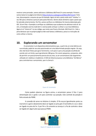 mostrar como proceder, vamos adicionar a biblioteca MsTimer2.h como exemplo. Primeiro vamos baixa-la na página do Arduino (http://arduino.cc/playground/Main/MsTimer2). Feito isso, descompacte o arquivo.zip que foi baixado. Agora vá até a pasta onde você “instalou” o seu IDE para o Arduino e procure pela pasta libraries. Dentro deste diretório copie a pasta que foi extraída anteriormente. Por fim, vamos verificar se a biblioteca foi mesmo detectada pelo IDE. Vá em Files > Examples e verifique se a biblioteca que acabamos de adicionar está ali. Se sim, a instalação ocorreu tudo bem e você já pode começar a utilizar a sua nova biblioteca. Agora é só “chama-la” no seu código, que neste caso ficaria: #include <MsTimer2.h>. Vale a pena destacar que na própria página onde você baixou a biblioteca, possui as instruções de como utilizar a mesma. 
10. Explorando um servomotor 
O servomotor é um dispositivo eletromecânico que, a partir de um sinal elétrico em sua entrada, pode ter seu eixo posicionado em uma determinada posição angular. Ou seja, eles não foram feitos para girar livremente, e sim para ir para uma posição escolhida de acordo com um limite, que é geralmente 180 graus. Por serem pequenos, compactos, além de permitir um posicionamento preciso de seu eixo, os ser servomotores são largamente utilizado em robótica e modelismo. O IDE do Arduino já possui uma biblioteca “de fábrica” para controlarmos o servomotor, que é a Servo.h. 
Como podem observar na figura acima, o servomotor possui 3 fios: 2 para alimentação (vcc e gnd) e um para controlar sua posição. Este controle da posição é feito através do PWM. 
A conexão do servo no Arduino é simples. O fio escuro (geralmente preto ou marrom) é o gnd e obviamente deve ser ligado no pino gnd. O vermelho é o vcc e deve ser ligado no pino de 5v. E por fim o fio amarelo ou laranja é o fio de controle e deve ser ligado em algum pino que possua PWM. 
Figura 16: Servomotor 
Figura 17: Ligação do servomotor  