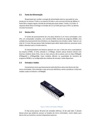 2.1 Fonte de Alimentação Responsável por receber a energia de alimentação externa, que pode ter uma tensão de no mínimo 7 Volts e no máximo 35 Volts e uma corrente mínima de 300mA. A fonte filtra e depois regula a tensão de entrada para duas saídas: 5 Volts e 3,3 Volts. O requisito deste bloco é entregar as tensões de 5 e 3,3 Volts para que a CPU e os demais circuitos funcionem. 2.2 Núcleo CPU: O núcleo de processamento de uma placa Arduino é um micro controlador, uma CPU, um computador completo, com memória RAM, memória de programa (ROM), uma unidade de processamento de aritmética e os dispositivos de entrada e saída. Tudo em um chip só. E é esse chip que possui todo hardware para obter dados externos, processar esses dados e devolver para o mundo externo. Os desenvolvedores do Arduino optaram em usar a linha de micro controladores da empresa ATMEL. A linha utilizada é a ATMega. Existem placas Arduino oficiais com diversos modelos desta linha, mas os mais comuns são as placas com os chips ATMega8, ATMega162 e ATMega328p. Esses modelos diferem na quantidade de memória de programa (ROM) e na configuração dos módulos de entrada e saída disponíveis. 2.3 Entradas e Saídas Comentamos acima que basicamente toda eletrônica ativa está dentro do chip micro controlador. Para entender o que seria essa eletrônica, vamos considerar o chip mais simples usado no Arduino: o ATMega8. O chip acima possui 28 pinos de conexões elétricas, 14 de cada lado. É através desses pinos que podemos acessar as funções do micro controlador, enviar dados para dentro de sua memória e acionar dispositivos externos. 
Figura 3: Micro controlador ATMega8  