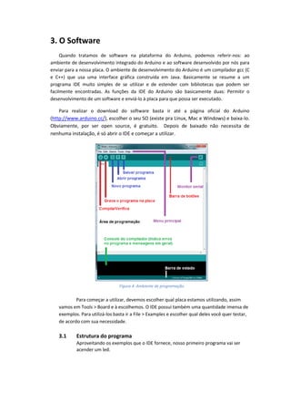 3. O Software Quando tratamos de software na plataforma do Arduino, podemos referir-nos: ao ambiente de desenvolvimento integrado do Arduino e ao software desenvolvido por nós para enviar para a nossa placa. O ambiente de desenvolvimento do Arduino é um compilador gcc (C e C++) que usa uma interface gráfica construída em Java. Basicamente se resume a um programa IDE muito simples de se utilizar e de estender com bibliotecas que podem ser facilmente encontradas. As funções da IDE do Arduino são basicamente duas: Permitir o desenvolvimento de um software e enviá-lo à placa para que possa ser executado. Para realizar o download do software basta ir até a página oficial do Arduino (http://www.arduino.cc/), escolher o seu SO (existe pra Linux, Mac e Windows) e baixa-lo. Obviamente, por ser open source, é gratuito. Depois de baixado não necessita de nenhuma instalação, é só abrir o IDE e começar a utilizar. 
Para começar a utilizar, devemos escolher qual placa estamos utilizando, assim vamos em Tools > Board e à escolhemos. O IDE possui também uma quantidade imensa de exemplos. Para utilizá-los basta ir a File > Examples e escolher qual deles você quer testar, de acordo com sua necessidade. 3.1 Estrutura do programa Aproveitando os exemplos que o IDE fornece, nosso primeiro programa vai ser acender um led. 
Figura 4: Ambiente de programação  