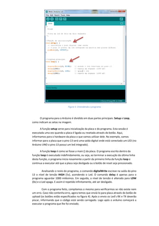 O programa para o Arduino é dividido em duas partes principais: Setup e Loop, como indicam as setas na imagem. A função setup serve para inicialização da placa e do programa. Esta sessão é executada uma vez quando a placa é ligada ou resetada através do botão. Aqui, informamos para o hardware da placa o que vamos utilizar dele. No exemplo, vamos informar para a placa que o pino 13 será uma saída digital onde está conectado um LED (no Arduino UNO o pino 13 possui um led integrado). A função loop é como se fosse a main () da placa. O programa escrito dentro da função loop é executado indefinidamente, ou seja, ao terminar a execução da última linha desta função, o programa inicia novamente a partir da primeira linha da função loop e continua a executar até que a placa seja desligada ou o botão de reset seja pressionado. Analisando o resto do programa, o comando digitalWrite escreve na saída do pino 13 o nível de tensão HIGH (5v), acendendo o Led. O comando delay é apenas para o programa aguardar 1000 milésimos. Em seguida, o nível de tensão é alterado para LOW (0v) e o Led apaga. E assim é repetido infinitamente, até ser desligado. Com o programa feito, compilamos o mesmo para verificarmos se não existe nem um erro. Caso não contenha erro, agora temos que enviá-lo para placa através do botão de upload (os botões estão especificados na figura 4). Após o envio os Led’s RX e TX deverão piscar, informando que o código está sendo carregado. Logo após o arduíno começará a executar o programa que lhe foi enviado. 
Figura 5: Entendendo o programa  