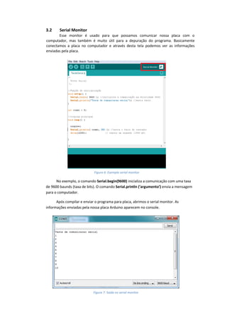 3.2 Serial Monitor Esse monitor é usado para que possamos comunicar nossa placa com o computador, mas também é muito útil para a depuração do programa. Basicamente conectamos a placa no computador e através desta tela podemos ver as informações enviadas pela placa. 
No exemplo, o comando Serial.begin(9600) inicializa a comunicação com uma taxa de 9600 baunds (taxa de bits). O comando Serial.println (‘argumento’) envia a mensagem para o computador. 
Após compilar e enviar o programa para placa, abrimos o serial monitor. As informações enviadas pela nossa placa Arduino aparecem no console. 
Figura 6: Exemplo serial monitor 
Figura 7: Saída no serial monitor  