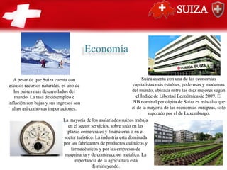 SUIZA
A pesar de que Suiza cuenta con
escasos recursos naturales, es uno de
los países más desarrollados del
mundo. La tasa de desempleo e
inflación son bajas y sus ingresos son
altos así como sus importaciones.
Suiza cuenta con una de las economías
capitalistas más estables, poderosas y modernas
del mundo,​ ubicada entre las diez mejores según
el Índice de Libertad Económica de 2009. El
PIB nominal per cápita de Suiza es más alto que
el de la mayoría de las economías europeas, solo
superado por el de Luxemburgo.
La mayoría de los asalariados suizos trabaja
en el sector servicios, sobre todo en las
plazas comerciales y financieras o en el
sector turístico. La industria está dominada
por los fabricantes de productos químicos y
farmacéuticos y por las empresas de
maquinaria y de construcción metálica. La
importancia de la agricultura está
disminuyendo.
Economía
 