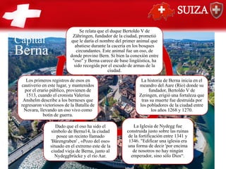 SUIZA
Se relata que el duque Bertoldo V de
Zähringen, fundador de la ciudad, prometió
que le daría el nombre del primer animal que
abatiese durante la cacería en los bosques
circundantes. Este animal fue un oso, de
donde provino Bern.​ Si bien la conexión entre
"oso" y Berna carece de base lingüística, ha
sido recogida por el escudo de armas de la
ciudad.
La historia de Berna inicia en el
meandro del Aare (Río) donde su
fundador, Bertoldo V de
Zeringen, erigió una fortaleza que
tras su muerte fue destruida por
los pobladores de la ciudad entre
los años 1268 y 1270.
La Iglesia de Nydegg fue
construida justo sobre las ruinas
de la fortificación entre 1341 y
1346. "Edificar una iglesia era
una forma de decir 'por encima
de nosotros no hay ningún
emperador, sino sólo Dios“.
Dado que el oso ha sido el
símbolo de Berna14​, la ciudad
posee un recinto llamado
'Bärengraben' , «Pozo del oso»
situado en el extremo este de la
ciudad vieja de Berna, junto al
Nydeggbrücke y el río Aar.
Los primeros registros de osos en
cautiverio en este lugar, y mantenidos
por el erario público, provienen de
1513, cuando el cronista Valerius
Anshelm describe a los berneses que
regresaron victoriosos de la Batalla de
Novara, llevando un oso vivo como
botín de guerra.
Berna
Capital
 