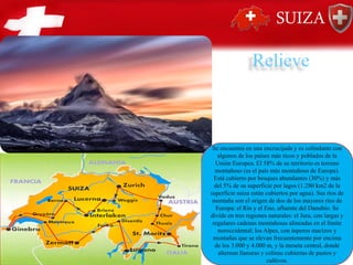 Relieve
Se encuentra en una encrucijada y es colindante con
algunos de los países más ricos y poblados de la
Unión Europea. El 58% de su territorio es terreno
montañoso (es el país más montañoso de Europa).
Está cubierto por bosques abundantes (30%) y más
del 5% de su superficie por lagos (1.280 km2 de la
superficie suiza están cubiertos por agua). Sus ríos de
montaña son el origen de dos de los mayores ríos de
Europa: el Rin y el Eno, afluente del Danubio. Se
divide en tres regiones naturales: el Jura, con largas y
regulares cadenas montañosas alineadas en el límite
noroccidental; los Alpes, con ásperos macizos y
montañas que se elevan frecuentemente por encima
de los 3.000 y 4.000 m, y la meseta central, donde
alternan llanuras y colinas cubiertas de pastos y
cultivos.
 