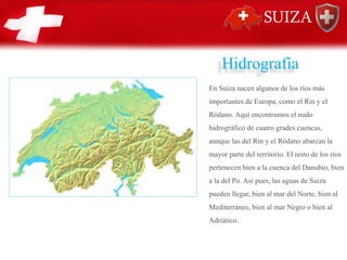 Hidrografía
En Suiza nacen algunos de los ríos más
importantes de Europa, como el Rin y el
Ródano. Aquí encontramos el nudo
hidrográfico de cuatro grades cuencas,
aunque las del Rin y el Ródano abarcan la
mayor parte del territorio. El resto de los ríos
pertenecen bien a la cuenca del Danubio, bien
a la del Po. Así pues, las aguas de Suiza
pueden llegar, bien al mar del Norte, bien al
Mediterráneo, bien al mar Negro o bien al
Adriático.
 