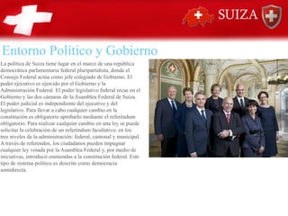 Entorno Político y Gobierno
La política de Suiza tiene lugar en el marco de una república
democrática parlamentaria federal pluripartidista, donde el
Consejo Federal actúa como jefe colegiado de Gobierno. El
poder ejecutivo es ejercido por el Gobierno y la
Administración Federal. El poder legislativo federal recae en el
Gobierno y las dos cámaras de la Asamblea Federal de Suiza.
El poder judicial es independiente del ejecutivo y del
legislativo. Para llevar a cabo cualquier cambio en la
constitución es obligatorio aprobarlo mediante el referéndum
obligatorio. Para realizar cualquier cambio en una ley se puede
solicitar la celebración de un referéndum facultativo, en los
tres niveles de la administración: federal, cantonal y municipal.
A través de referendos, los ciudadanos pueden impugnar
cualquier ley votada por la Asamblea Federal y, por medio de
iniciativas, introducir enmiendas a la constitución federal. Este
tipo de sistema político es descrito como democracia
semidirecta.
 