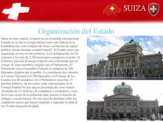 Suiza no tiene capital, al menos no en el sentido convencional.
Cuando en su día se escogió Berna como sede federal de la
Confederación, solo cumplía «de facto» su función de capital
política, siendo llamada «ciudad federal". El Estado suizo está
organizado en tres niveles políticos. La Confederación, los 26
cantones y los más de 2.250 municipios comparten el poder. El
Gobierno nacional (Consejo Federal) está conformado por un
colegio de siete miembros elegidos por el Parlamento. El
Parlamento suizo (Asamblea Federal) se compone de 246
diputados elegidos por el pueblo. Lo constituyen dos cámaras:
el Consejo Nacional con 200 diputados y el Consejo de los
Estados con 46 senadores. En el Parlamento suizo hay 15
partidos políticos, de los cuales están representados en el
Consejo Federal los que mayor porcentaje de votos reúnen.
Alrededor de 5,3 millones de ciudadanas y ciudadanos, cerca
del 63 por ciento de la población total, poseen el derecho de
sufragio a escala federal. De este derecho disfrutan todos los
ciudadanos suizos que hayan cumplido o superado la edad de
los 18 años (mayoría de edad).
Organización del Estado
 