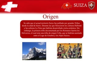 Se sabe que el actual territorio Suizo fue poblado por grandes Tribus
desde la edad de hierro. Durante las que florecieron las culturas Hallstatt
y las culturas La Téne que habrían desarrollado cierta cerámica. Sin
embargo, la primera tribu documentada por los Romanos fueron los
Helvecios, el cual eran una tribu de origen Celta, que se habrían asentado
entre el Lago de Ginebra y los Alpes Suizos.
SUIZA
Origen
 