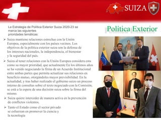 Política Exterior
➢ Suiza mantiene relaciones estrechas con la Unión
Europea, especialmente con los países vecinos. Los
objetivos de la política exterior suiza son la defensa de
los intereses nacionales, la independencia, el bienestar
y la seguridad del país.
➢ Suiza al tener relaciones con la Unión Europea considera esta
como su mayor prioridad, que actualmente En los últimos años
se ha venido negociando la firma de un Acuerdo Institucional
entre ambas partes que permita actualizar sus relaciones en
beneficio mutuo, otorgándoles mayor previsibilidad. En la
actualidad, y tras haber realizado el gobierno suizo un proceso
interno de consultas sobre el texto negociado con la Comisión,
se está a la espera de una decisión suiza sobre la firma del
mismo.
➢ Suiza quiere interceder de manera activa en la prevención
de conflictos violentos.
➢ Tanto el Estado como el sector privado
se esfuerzan en promover la ciencia y
la tecnología
La Estrategia de Política Exterior Suiza 2020-23 se
marca las siguientes
prioridades temáticas:
 