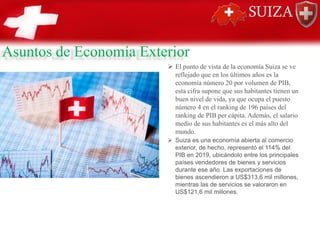 Asuntos de Economía Exterior
➢ El punto de vista de la economía Suiza se ve
reflejado que en los últimos años es la
economía número 20 por volumen de PIB,
esta cifra supone que sus habitantes tienen un
buen nivel de vida, ya que ocupa el puesto
número 4 en el ranking de 196 países del
ranking de PIB per cápita. Además, el salario
medio de sus habitantes es el más alto del
mundo.
➢ Suiza es una economía abierta al comercio
exterior, de hecho, representó el 114% del
PIB en 2019, ubicándolo entre los principales
países vendedores de bienes y servicios
durante ese año. Las exportaciones de
bienes ascendieron a US$313,6 mil millones,
mientras las de servicios se valoraron en
US$121,6 mil millones.
 