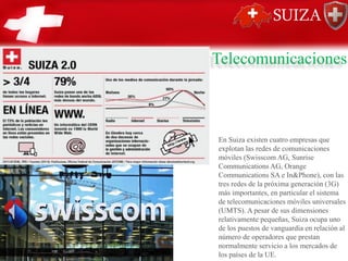 Telecomunicaciones
En Suiza existen cuatro empresas que
explotan las redes de comunicaciones
móviles (Swisscom AG, Sunrise
Communications AG, Orange
Communications SA e In&Phone), con las
tres redes de la próxima generación (3G)
más importantes, en particular el sistema
de telecomunicaciones móviles universales
(UMTS). A pesar de sus dimensiones
relativamente pequeñas, Suiza ocupa uno
de los puestos de vanguardia en relación al
número de operadores que prestan
normalmente servicio a los mercados de
los países de la UE.
 