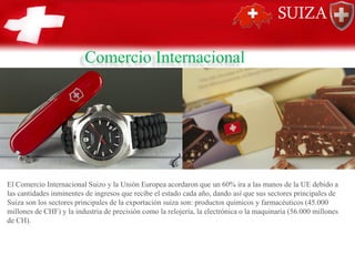 Comercio Internacional
El Comercio Internacional Suizo y la Unión Europea acordaron que un 60% ira a las manos de la UE debido a
las cantidades inminentes de ingresos que recibe el estado cada año, dando así que sus sectores principales de
Suiza son los sectores principales de la exportación suiza son: productos químicos y farmacéuticos (45.000
millones de CHF) y la industria de precisión como la relojería, la electrónica o la maquinaria (56.000 millones
de CH).
 