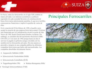Principales Ferrocarriles
En Suiza, todos los ferrocarriles en el siglo XIX estaban en
manos privadas. Los intereses económicos y políticos
regionales de cada sociedad llevaron a la construcción de
líneas ferroviarias prácticamente paralelas, lo que tuvo terribles
consecuencias financieras e implicó la quiebra de varias de
ellas.
En la votación del 20 de febrero de 1898, el pueblo suizo
aceptó la creación de una empresa ferroviaria estatal. El primer
tren financiado por la Confederación circuló la noche de Año
Nuevo de 1901 desde Zúrich hasta Ginebra vía Berna. Sin
embargo, se considera día del nacimiento oficial de la SBB-
CFF-FFS, el 1 de enero de 1902 porque hasta ese día el
servicio lo pagaba el gobierno aunque circulaba con los
nombres de los ferrocarriles privados. De esta manera se
procedió a integrar en una compañía pública las diferentes
compañías ferroviarias que había sido nacionalizadas. Las
compañías absorbidas inicialmente fueron:
➢ Aargauische Südbahn (ASB)
➢ Schweizerische Nordostbahn (NOB)
➢ Schweizerische Centralbahn (SCB)
➢ Toggenburgerbahn (TB)
➢ Vereinigte Schweizerbahnen (VSB)
➢ Wohlen-Bremgarten (WB)
 