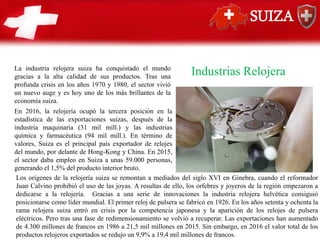 SUIZA
Industrias Relojera
La industria relojera suiza ha conquistado el mundo
gracias a la alta calidad de sus productos. Tras una
profunda crisis en los años 1970 y 1980, el sector vivió
un nuevo auge y es hoy uno de los más brillantes de la
economía suiza.
En 2016, la relojería ocupó la tercera posición en la
estadística de las exportaciones suizas, después de la
industria maquinaria (31 mil mill.) y las industrias
química y farmacéutica (94 mil mill.). En término de
valores, Suiza es el principal país exportador de relojes
del mundo, por delante de Hong-Kong y China. En 2015,
el sector daba empleo en Suiza a unas 59.000 personas,
generando el 1,5% del producto interior bruto.
Los orígenes de la relojería suiza se remontan a mediados del siglo XVI en Ginebra, cuando el reformador
Juan Calvino prohibió el uso de las joyas. A resultas de ello, los orfebres y joyeros de la región empezaron a
dedicarse a la relojería. Gracias a una serie de innovaciones la industria relojera helvética consiguió
posicionarse como líder mundial. El primer reloj de pulsera se fabricó en 1926. En los años setenta y ochenta la
rama relojera suiza entró en crisis por la competencia japonesa y la aparición de los relojes de pulsera
eléctricos. Pero tras una fase de redimensionamiento se volvió a recuperar. Las exportaciones han aumentado
de 4.300 millones de francos en 1986 a 21,5 mil millones en 2015. Sin embargo, en 2016 el valor total de los
productos relojeros exportados se redujo un 9,9% a 19,4 mil millones de francos.
 