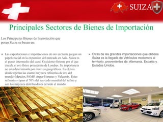 Principales Sectores de Bienes de Importación
Los Principales Bienes de Importación que
posee Suiza se basan en:
➢ Las exportaciones e importaciones de oro en Suiza juegan un
papel crucial en la expansión del mercado en Asia. Suiza es
el punto intermedio del canal Occidente-Oriente por el que
circula el oro físico procedente de Londres. Su importancia
no está determinada por motivos geográficos. Es el país
donde operan las cuatro mayores refinerías de oro del
mundo: Metalor, PAMP, Argor-Heraeus y Valcambi. Estas
refinerías copan el 70% del mercado mundial del refino y
son los mayores distribuidores de todo el mundo.
➢ Otras de las grandes importaciones que obtiene
Suiza es la llegada de Vehículos modernos al
territorio, provenientes de, Alemania, España y
Estados Unidos.
 