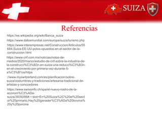 Referencias
https://es.wikipedia.org/wiki/Banca_suiza
https://www.datosmundial.com/europa/suiza/turismo.php
https://www.interempresas.net/Construccion/Articulos/55
684-Suiza-EE-UU-polos-opuestos-en-el-sector-de-la-
construccion.html
https://www.crif.com.mx/noticias/notas-de-
medios/2020/marzo/estudio-de-crif-sobre-la-industria-de-
la-construcci%C3%B3n-en-suiza-una-reducci%C3%B3n-
en-el-crecimiento-por-primera-vez-durante-5-
a%C3%B1os/https
://www.myswitzerland.com/es/planificacion/sobre-
suiza/costumbres-y-tradiciones/artesania-tradicional-de-
artistas-y-conocedores
https://www.swissinfo.ch/spa/el-nuevo-rostro-de-la-
econom%C3%ADa-
suiza/3939286#:~:text=En%20Suiza%2C%20el%20sect
or%20primario,Hay%20ganader%C3%ADa%20bovina%
20y%20porcina
 