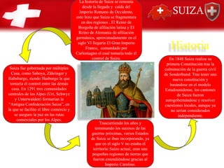La historia de Suiza se remonta
desde la llegada y caída del
Imperio Romano de Occidente,
esto hizo que Suiza se fragmentara
en dos regiones , El Reino de
Borgoña de afiliación latina y El
Reino de Alemania de afiliación
germánica, aproximadamente en el
siglo VI llegaría El Gran Imperio
Franco, comandado por
Carlomagno el cual tomaría todo el
control de Suiza.
Suiza fue gobernada por múltiples
Casa, como Saboya, Zähringer y
Habsburgo, siendo Hasburgo la que
tomaría el control entre las demás
casa. En 1291 tres comunidades
centrales de los Alpes (Uri, Schwyz
y Unterwalden) formarían la
“Antigua Confederación Suiza”, en
la que se facilito el libre comercio y
se aseguro la paz en las rutas
comerciales por los Alpes.
Trascurriendo los años y
terminando los sucesos de las
guerras próximas, varios Estados
de Suiza se iban incorporando, ya
que en el siglo V no estaba el
territorio Suizo actual, eran una
pequeñas regiones de tierras que
fueron extendiéndose gracias al
Imperio Carolino.
En 1848 Suiza realiza su
primera Constitución tras la
culminación de la guerra civil
de Sonderbund. Tras tener una
nueva constitución y
basándose en el modelo
Estadounidense, los cantones
de Suiza fueron
autogobernándose y resolver
cuestiones locales, aunque ya
no serian considerados
independiente.
Historia
SUIZA
 