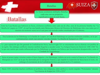 Batallas
En Suiza existieron múltiples Batallas
cada una con un propósito
significativo para la real Suiza.
Entre las Casa Reales que hubieron en Suiza, existieron conflictos entre cada una de ellas, unas de las primeras batallas fue “La
Batalla de Laupen en 1339”, el cual fue una batalla entre Berna para librarse del Dominio de Habsburgo (dos casa reales por el
dominio de territorio suizo) en el cual para este periodo estaba constituido por 8 Cantones.
Tras la derrota de los Habsburgo en la batalla de Laupen, la Casa Real Habsburgo no querían totalmente rendidos, en la que
contraatacarían siendo nuevamente vencidos durante “La Batalla de Sempach en 1386”.
La gran reputación que iba ganando la Confederación Suiza, hacia el siglo XV se concretarían nuevas alianzas con pueblos de
la región. Sin embargo conflictos internos también llegarían a suceder como “La Antigua Guerra de Zúrich de 1440-1446” En
la que este cantón que estaba influenciado por los Habsburgo se disputa con Schwyz por los territorios desaparecidos, como el
Condado de Toggenburgo .
Suiza al poseer tantas victorias contra el Sacro Imperio y los Habsburgo, sufriría un revés contra la Francia en “La Batalla de
Marignano en 1515” en la que fue derrotada por la emergente Francia y que impidió la expansión de Suiza hacia el oeste, sin
embargo el crecimiento de la Confederación hizo que pasara de 8 a 13 cantones.
Hacia 1529, crecerían muchos conflictos no políticos, sino religiosos, entre católicos y recién surgidos “Protestantes” durante
“Las Guerras de Kappel de 1529 a 1531”
Batallas
 