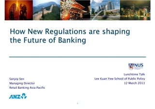 1
How New Regulations are shapingHow New Regulations are shapingHow New Regulations are shapingHow New Regulations are shaping
the Future of Bankingthe Future of Bankingthe Future of Bankingthe Future of Banking
Sanjoy Sen
Managing Director
Retail Banking Asia Pacific
Lunchtime Talk
Lee Kuan Yew School of Public Policy
12 March 2013
 
