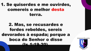 1. Se quiserdes e me ouvirdes,
comereis o melhor desta
terra.
2. Mas, se recusardes e
fordes rebeldes, sereis
devorados à espada; porque a
boca do Senhor o disse
(Is 1:19-20).
 