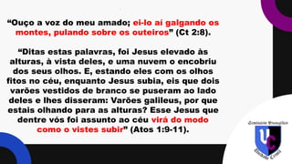 .
“Ouço a voz do meu amado; ei-lo aí galgando os
montes, pulando sobre os outeiros” (Ct 2:8).
“Ditas estas palavras, foi Jesus elevado às
alturas, à vista deles, e uma nuvem o encobriu
dos seus olhos. E, estando eles com os olhos
fitos no céu, enquanto Jesus subia, eis que dois
varões vestidos de branco se puseram ao lado
deles e lhes disseram: Varões galileus, por que
estais olhando para as alturas? Esse Jesus que
dentre vós foi assunto ao céu virá do modo
como o vistes subir” (Atos 1:9-11).
 