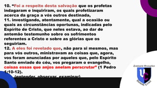 .
10. “Foi a respeito desta salvação que os profetas
indagaram e inquiriram, os quais profetizaram
acerca da graça a vós outros destinada,
11. investigando, atentamente, qual a ocasião ou
quais as circunstâncias oportunas, indicadas pelo
Espírito de Cristo, que neles estava, ao dar de
antemão testemunho sobre os sofrimentos
referentes a Cristo e sobre as glórias que os
seguiriam.
12. A eles foi revelado que, não para si mesmos, mas
para vós outros, ministravam as coisas que, agora,
vos foram anunciadas por aqueles que, pelo Espírito
Santo enviado do céu, vos pregaram o evangelho,
coisas essas que anjos anelam perscrutar” (1 Pedro
1:10-12).
(entender, observar, examinar)
 