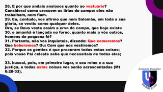 .
28, E por que andais ansiosos quanto ao vestuário?
Considerai como crescem os lírios do campo: eles não
trabalham, nem fiam.
29. Eu, contudo, vos afirmo que nem Salomão, em toda a sua
glória, se vestiu como qualquer deles.
Ora, se Deus veste assim a erva do campo, que hoje existe
30. e amanhã é lançada no forno, quanto mais a vós outros,
homens de pequena fé?
31. Portanto, não vos inquieteis, dizendo: Que comeremos?
Que beberemos? Ou: Com que nos vestiremos?
32. Porque os gentios é que procuram todas estas coisas;
pois vosso Pai celeste sabe que necessitais de todas elas;
33. buscai, pois, em primeiro lugar, o seu reino e a sua
justiça, e todas estas coisas vos serão acrescentadas (Mt
6:28-33).
 