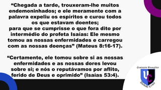 “Chegada a tarde, trouxeram-lhe muitos
endemoninhados; e ele meramente com a
palavra expeliu os espíritos e curou todos
os que estavam doentes;
para que se cumprisse o que fora dito por
intermédio do profeta Isaías: Ele mesmo
tomou as nossas enfermidades e carregou
com as nossas doenças” (Mateus 8:16-17).
“Certamente, ele tomou sobre si as nossas
enfermidades e as nossas dores levou
sobre si; e nós o reputávamos por aflito,
ferido de Deus e oprimido” (Isaías 53:4).
 