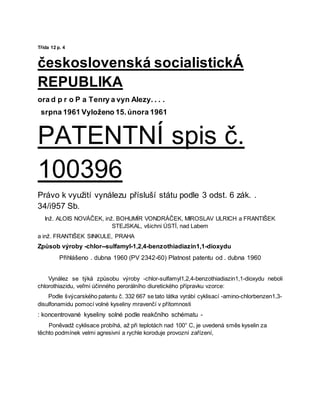 Třída 12 p. 4
československá socialistickÁ
REPUBLIKA
ora d p r o P a Tenry a vyn Alezy. . . .
srpna 1961 Vyloženo 15.února 1961
PATENTNÍ spis č.
100396
Právo k využití vynálezu přísluší státu podle 3 odst. 6 zák. .
34/i957 Sb.
Inž. ALOIS NOVÁČEK, inž. BOHUMÍR VONDRÁČEK, MIROSLAV ULRICH a FRANTIŠEK
STEJSKAL, všichni ÚSTÍ, nad Labem
a inž. FRANTIŠEK SINKULE, PRAHA
Způsob výroby -chlor--sulfamyl-1,2,4-benzothiadiazin1,1-dioxydu
Přihlášeno . dubna 1960 (PV 2342-60) Platnost patentu od . dubna 1960
Vynález se týká způsobu výroby -chlor-sulfamyl1,2,4-benzothiadiazin1,1-dioxydu neboli
chlorothiazidu, veľmi účinného perorálního diuretického přípravku vzorce:
Podle švýcarského patentu č. 332 667 se tato látka vyrábí cyklisací -amino-chlorbenzen1,3-
disulfonamidu pomocí volné kyseliny mravenčí v přítomnosti
: koncentrované kyseliny solné podle reakčního schématu -
Poněvadž cyklisace probíhá, až při teplotách nad 100° C, je uvedená směs kyselin za
těchto podmínek velmi agresivní a rychle koroduje provozní zařízení,
 