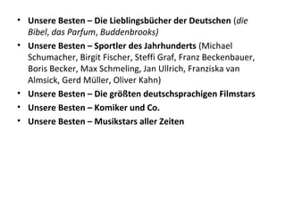 • Unsere Besten – Die Lieblingsbücher der Deutschen (die
Bibel, das Parfum, Buddenbrooks)
• Unsere Besten – Sportler des Jahrhunderts (Michael
Schumacher, Birgit Fischer, Steffi Graf, Franz Beckenbauer,
Boris Becker, Max Schmeling, Jan Ullrich, Franziska van
Almsick, Gerd Müller, Oliver Kahn)
• Unsere Besten – Die größten deutschsprachigen Filmstars
• Unsere Besten – Komiker und Co.
• Unsere Besten – Musikstars aller Zeiten
 