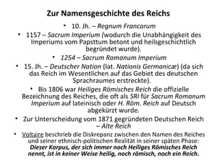 Zur Namensgeschichte des Reichs
• 10. Jh. – Regnum Francorum
• 1157 – Sacrum Imperium (wodurch die Unabhängigkeit des
Imperiums vom Papsttum betont und heilsgeschichtlich
begründet wurde).
• 1254 – Sacrum Romanum Imperium
• 15. Jh. – Deutscher Nation (lat. Nationis Germanicæ) (da sich
das Reich im Wesentlichen auf das Gebiet des deutschen
Sprachraumes erstreckte).
• Bis 1806 war Heiliges Römisches Reich die offizielle
Bezeichnung des Reiches, die oft als SRI für Sacrum Romanum
Imperium auf lateinisch oder H. Röm. Reich auf Deutsch
abgekürzt wurde.
• Zur Unterscheidung vom 1871 gegründeten Deutschen Reich
– Alte Reich
• Voltaire beschrieb die Diskrepanz zwischen den Namen des Reiches
und seiner ethnisch-politischen Realität in seiner späten Phase:
Dieser Korpus, der sich immer noch Heiliges Römisches Reich
nennt, ist in keiner Weise heilig, noch römisch, noch ein Reich.
 