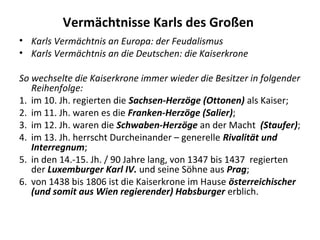 Vermächtnisse Karls des Großen
• Karls Vermächtnis an Europa: der Feudalismus
• Karls Vermächtnis an die Deutschen: die Kaiserkrone
So wechselte die Kaiserkrone immer wieder die Besitzer in folgender
Reihenfolge:
1. im 10. Jh. regierten die Sachsen-Herzöge (Ottonen) als Kaiser;
2. im 11. Jh. waren es die Franken-Herzöge (Salier);
3. im 12. Jh. waren die Schwaben-Herzöge an der Macht (Staufer);
4. im 13. Jh. herrscht Durcheinander – generelle Rivalität und
Interregnum;
5. in den 14.-15. Jh. / 90 Jahre lang, von 1347 bis 1437 regierten
der Luxemburger Karl IV. und seine Söhne aus Prag;
6. von 1438 bis 1806 ist die Kaiserkrone im Hause österreichischer
(und somit aus Wien regierender) Habsburger erblich.
 