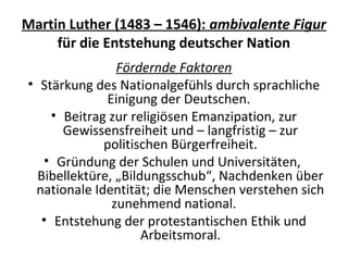 Martin Luther (1483 – 1546): ambivalente Figur
für die Entstehung deutscher Nation
Fördernde Faktoren
• Stärkung des Nationalgefühls durch sprachliche
Einigung der Deutschen.
• Beitrag zur religiösen Emanzipation, zur
Gewissensfreiheit und – langfristig – zur
politischen Bürgerfreiheit.
• Gründung der Schulen und Universitäten,
Bibellektüre, „Bildungsschub“, Nachdenken über
nationale Identität; die Menschen verstehen sich
zunehmend national.
• Entstehung der protestantischen Ethik und
Arbeitsmoral.
 
