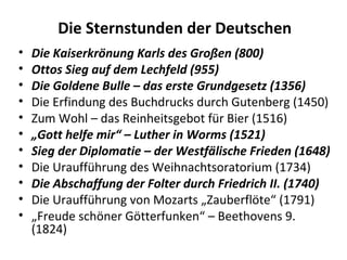 Die Sternstunden der Deutschen
• Die Kaiserkrönung Karls des Großen (800)
• Ottos Sieg auf dem Lechfeld (955)
• Die Goldene Bulle – das erste Grundgesetz (1356)
• Die Erfindung des Buchdrucks durch Gutenberg (1450)
• Zum Wohl – das Reinheitsgebot für Bier (1516)
• „Gott helfe mir“ – Luther in Worms (1521)
• Sieg der Diplomatie – der Westfälische Frieden (1648)
• Die Uraufführung des Weihnachtsoratorium (1734)
• Die Abschaffung der Folter durch Friedrich II. (1740)
• Die Uraufführung von Mozarts „Zauberflöte“ (1791)
• „Freude schöner Götterfunken“ – Beethovens 9.
(1824)
 