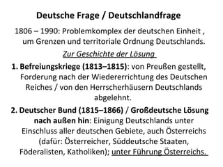 Deutsche Frage / Deutschlandfrage
1806 – 1990: Problemkomplex der deutschen Einheit ,
um Grenzen und territoriale Ordnung Deutschlands.
Zur Geschichte der Lösung
1. Befreiungskriege (1813–1815): von Preußen gestellt,
Forderung nach der Wiedererrichtung des Deutschen
Reiches / von den Herrscherhäusern Deutschlands
abgelehnt.
2. Deutscher Bund (1815–1866) / Großdeutsche Lösung
nach außen hin: Einigung Deutschlands unter
Einschluss aller deutschen Gebiete, auch Österreichs
(dafür: Österreicher, Süddeutsche Staaten,
Föderalisten, Katholiken); unter Führung Österreichs.
 