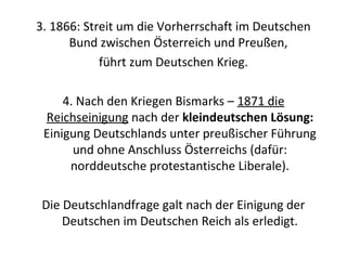 3. 1866: Streit um die Vorherrschaft im Deutschen
Bund zwischen Österreich und Preußen,
führt zum Deutschen Krieg.
4. Nach den Kriegen Bismarks – 1871 die
Reichseinigung nach der kleindeutschen Lösung:
Einigung Deutschlands unter preußischer Führung
und ohne Anschluss Österreichs (dafür:
norddeutsche protestantische Liberale).
Die Deutschlandfrage galt nach der Einigung der
Deutschen im Deutschen Reich als erledigt.
 