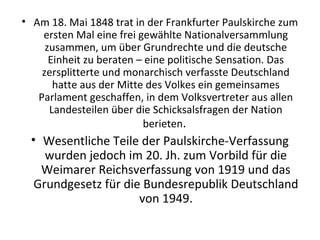 • Am 18. Mai 1848 trat in der Frankfurter Paulskirche zum
ersten Mal eine frei gewählte Nationalversammlung
zusammen, um über Grundrechte und die deutsche
Einheit zu beraten – eine politische Sensation. Das
zersplitterte und monarchisch verfasste Deutschland
hatte aus der Mitte des Volkes ein gemeinsames
Parlament geschaffen, in dem Volksvertreter aus allen
Landesteilen über die Schicksalsfragen der Nation
berieten.
• Wesentliche Teile der Paulskirche-Verfassung
wurden jedoch im 20. Jh. zum Vorbild für die
Weimarer Reichsverfassung von 1919 und das
Grundgesetz für die Bundesrepublik Deutschland
von 1949.
 