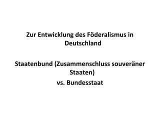 Zur Entwicklung des Föderalismus in
Deutschland
Staatenbund (Zusammenschluss souveräner
Staaten)
vs. Bundesstaat
 