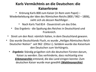 Karls Vermächtnis an die Deutschen: die
Kaiserkrone
• Krönung Karls 800 zum Kaiser (in Rom vom Papst) –
Wiederbelebung der Idee des Römischen Reichs (800 / 962 – 1806),
sieht sich als dessen Nachfolger .
• Nach Karls Tod 814 - Dauerstreit um das Erbe.
• Das Ergebnis - die Spaltung des Reiches in Deutschland und
Frankreich.
• Streit um den Rest: nämlich Italien, in dem Deutschland gewann.
• Das wurde Deutschlands Fluch, es wurde „Heiliges Römisches Reich
Deutscher Nation“ seit 962 (Otto I.). Seitdem wurde das Kaisertum
den Deutschen zum Verhängnis.
• Ergebnis: Ständig prügelten sich die deutschen Fürsten darum,
Kaiser zu werden. Das verhinderte, dass rechtzeitig eine
Erbmonarchie entstand, die das Land einigen konnte: Zum
deutschen Kaiser wurde man gewählt (Wahlmonarchie).
 