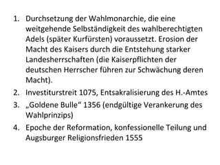 1. Durchsetzung der Wahlmonarchie, die eine
weitgehende Selbständigkeit des wahlberechtigten
Adels (später Kurfürsten) voraussetzt. Erosion der
Macht des Kaisers durch die Entstehung starker
Landesherrschaften (die Kaiserpflichten der
deutschen Herrscher führen zur Schwächung deren
Macht).
2. Investiturstreit 1075, Entsakralisierung des H.-Amtes
3. „Goldene Bulle“ 1356 (endgültige Verankerung des
Wahlprinzips)
4. Epoche der Reformation, konfessionelle Teilung und
Augsburger Religionsfrieden 1555
 