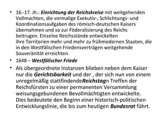 • 16.-17. Jh.: Einrichtung der Reichskreise mit weitgehenden
Vollmachten, die vormalige Exekutiv-, Schlichtungs- und
Koordinationsaufgaben des römisch-deutschen Kaisers
übernahmen und so zur Föderalisierung des Reichs
beitrugen. Einzelne Reichsstände entwickelten
ihre Territorien mehr und mehr zu frühmodernen Staaten, die
in den Westfälischen Friedensverträgen weitgehende
Souveränität erreichten.
• 1648 – Westfälischer Friede
• Als übergeordnete Instanzen blieben neben dem Kaiser
nur die Gerichtsbarkeit und der , der sich nun von einem
unregelmäßig stattfindendeReichstagn Treffen der
Reichsfürsten zu einer permanenten Versammlung
weisungsgebundenen Bevollmächtigten entwickelte.
Dies bedeutete den Beginn einer historisch-politischen
Entwicklungslinie, die bis zum heutigen Bundesrat führt.
 