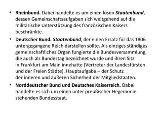 • Rheinbund. Dabei handelte es um einen losen Staatenbund,
dessen Gemeinschaftsaufgaben sich weitgehend auf die
militärische Unterstützung des französischen Kaisers
beschränkte.
• Deutscher Bund. Staatenbund, der einen Ersatz für das 1806
untergegangene Reich darstellen sollte. Als einziges ständiges
gemeinschaftliches Organ fungierte die Bundesversammlung,
die auch als Bundestag bezeichnet wurde und ihren Sitz
in Frankfurt am Main innehatte (Vertreter der Landesfürsten
und der Freien Städte). Hauptaufgabe – der Schutz
der inneren und äußeren Sicherheit der Mitgliedstaaten.
• Norddeutscher Bund und Deutsches Kaiserreich. Dabei
handelte es sich um einen unter preußischer Hegemonie
stehenden Bundesstaat.
 