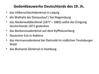 Gedenkbauwerke Deutschlands des 19. Jh.
• das Völkerschlachtdenkmal in Leipzig
• die Walhalla bei Donaustauf / bei Regensburg
• das Niederwalddenkmal (1877 – 1883) sollte der Einigung
Deutschlands 1871 gedenken
• das Barbarossadenkmal auf dem Kyffhäuserberg
• Deutscher Eck in Koblenz
• das Hermannsdenkmal bei Detmold im südlichen Teutoburger
Wald
• das Bismarck-Denkmal in Hamburg
 